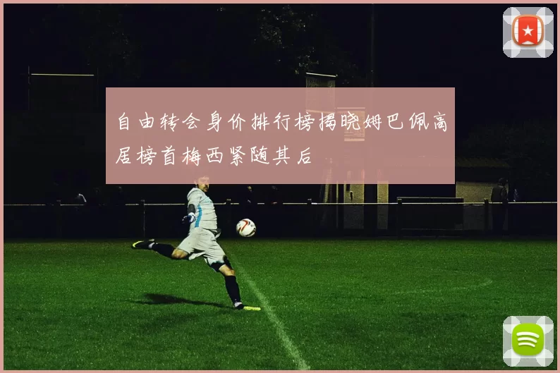 自由转会身价排行榜揭晓姆巴佩高居榜首梅西紧随其后