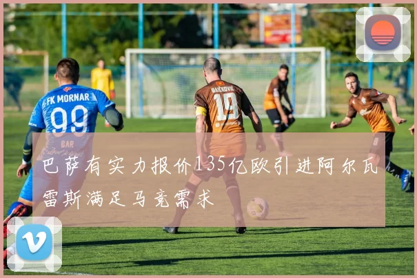 巴萨有实力报价135亿欧引进阿尔瓦雷斯满足马竞需求