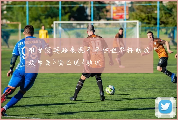 维尔茨英超表现平平但世界杯助攻效率高3场已送2助攻